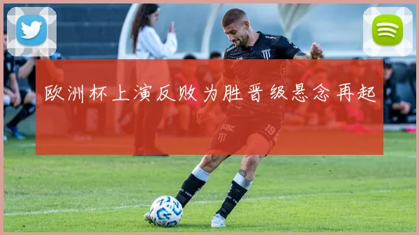 欧洲杯上演反败为胜晋级悬念再起