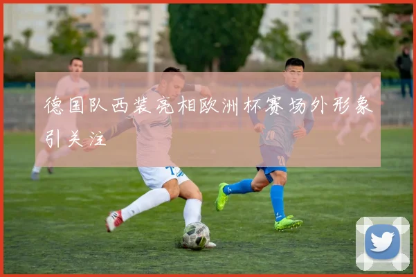 德国队西装亮相欧洲杯赛场外形象引关注