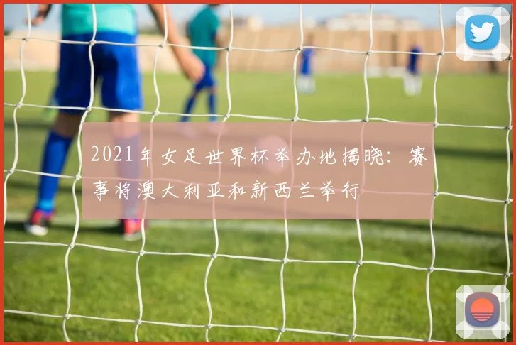 2021年女足世界杯举办地揭晓：赛事将澳大利亚和新西兰举行