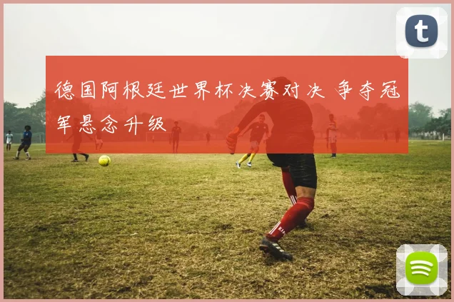 德国阿根廷世界杯决赛对决 争夺冠军悬念升级